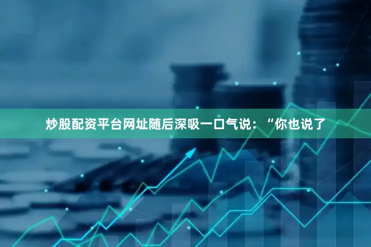炒股配资平台网址随后深吸一口气说：“你也说了