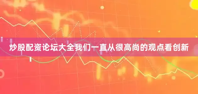 炒股配资论坛大全我们一直从很高尚的观点看创新