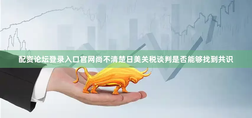 配资论坛登录入口官网尚不清楚日美关税谈判是否能够找到共识