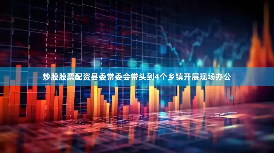 炒股股票配资县委常委会带头到4个乡镇开展现场办公