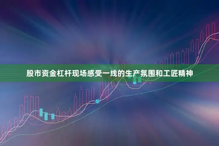 股市资金杠杆现场感受一线的生产氛围和工匠精神