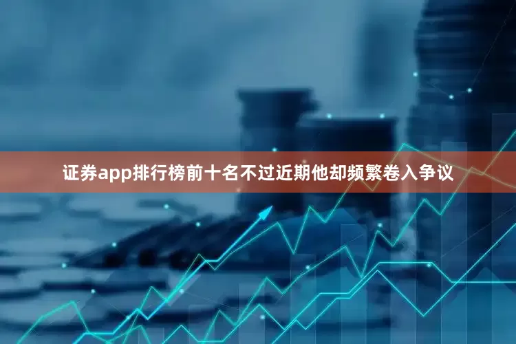 证券app排行榜前十名不过近期他却频繁卷入争议