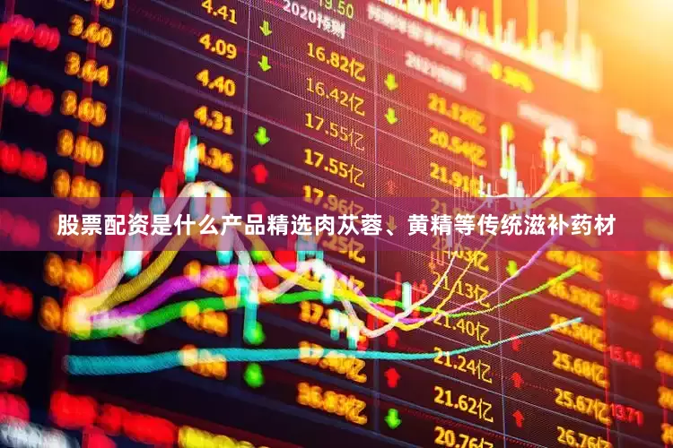 股票配资是什么产品精选肉苁蓉、黄精等传统滋补药材