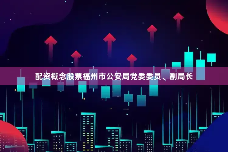 配资概念股票福州市公安局党委委员、副局长