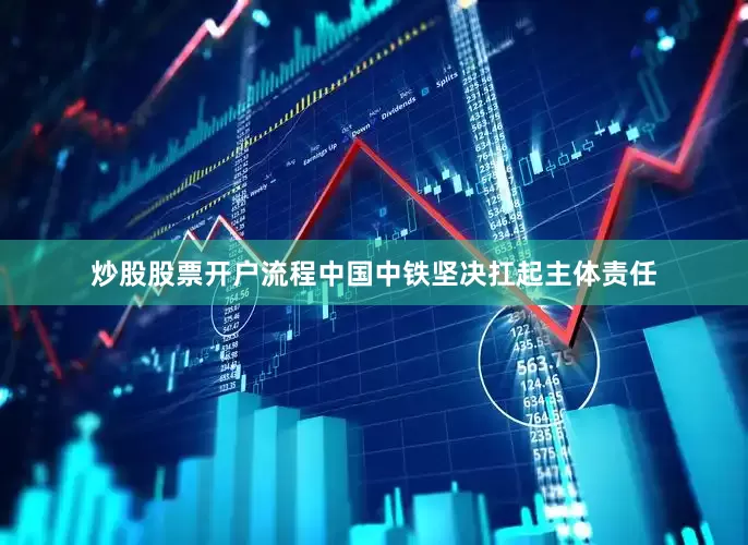 炒股股票开户流程中国中铁坚决扛起主体责任