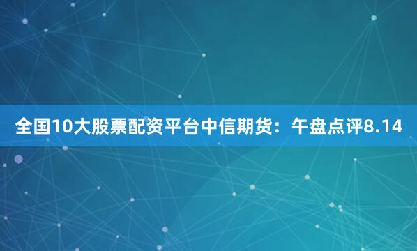 全国10大股票配资平台中信期货：午盘点评8.14