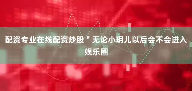 配资专业在线配资炒股＂无论小玥儿以后会不会进入娱乐圈