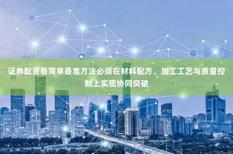 证券配资最简单最准方法必须在材料配方、加工工艺与质量控制上实现协同突破