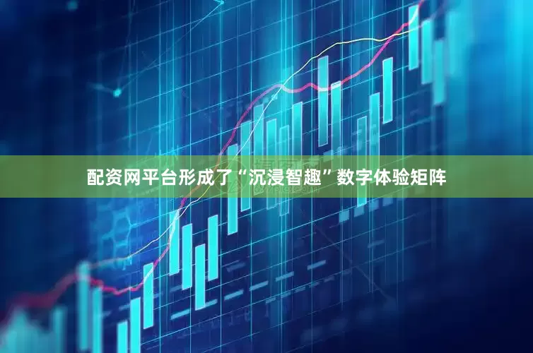 配资网平台形成了“沉浸智趣”数字体验矩阵