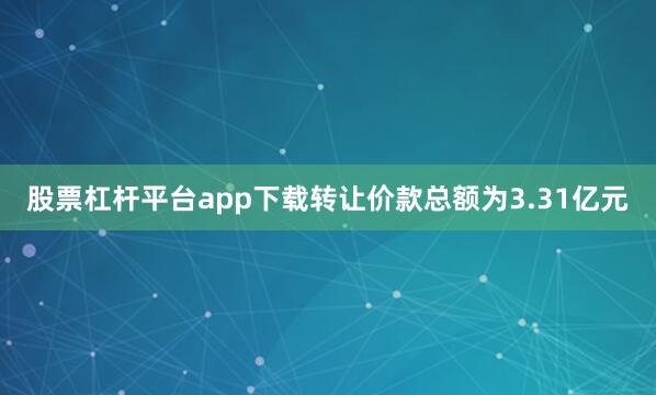 股票杠杆平台app下载转让价款总额为3.31亿元