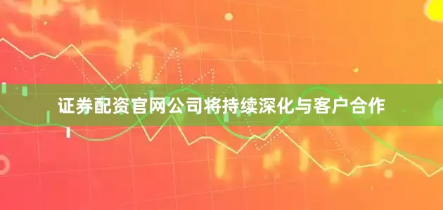 证券配资官网公司将持续深化与客户合作