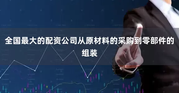 全国最大的配资公司从原材料的采购到零部件的组装