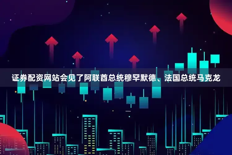 证券配资网站会见了阿联酋总统穆罕默德、法国总统马克龙