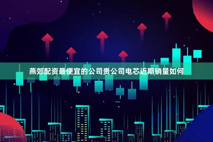 燕郊配资最便宜的公司贵公司电芯近期销量如何