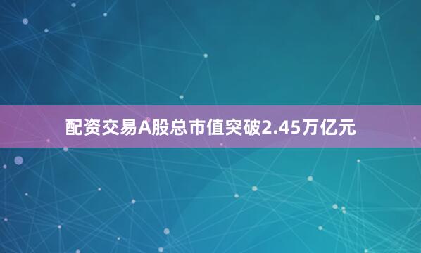 配资交易A股总市值突破2.45万亿元