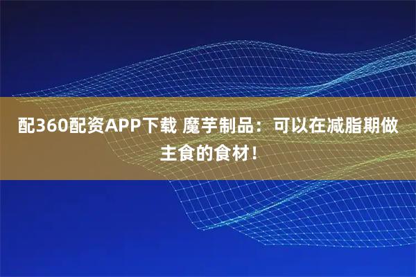 配360配资APP下载 魔芋制品：可以在减脂期做主食的食材！