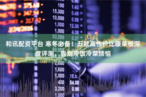 和讯配资平台 寒冬必备！五款高性价比暖菜板深度评测，告别冷饭冷菜烦恼