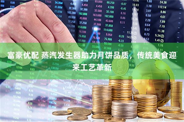 富豪优配 蒸汽发生器助力月饼品质，传统美食迎来工艺革新