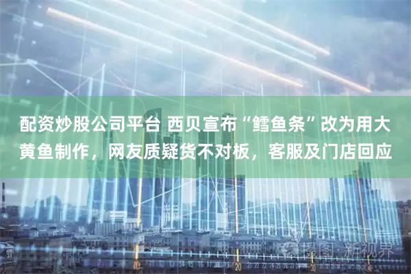 配资炒股公司平台 西贝宣布“鳕鱼条”改为用大黄鱼制作，网友质疑货不对板，客服及门店回应