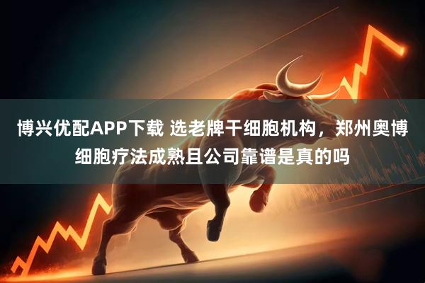 博兴优配APP下载 选老牌干细胞机构，郑州奥博细胞疗法成熟且公司靠谱是真的吗