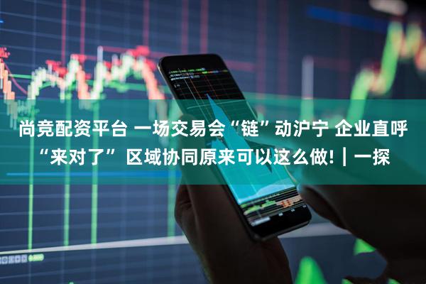 尚竞配资平台 一场交易会“链”动沪宁 企业直呼“来对了” 区域协同原来可以这么做!︱一探