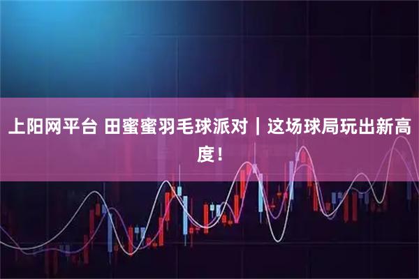 上阳网平台 田蜜蜜羽毛球派对｜这场球局玩出新高度！