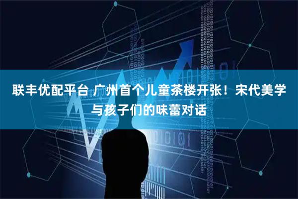 联丰优配平台 广州首个儿童茶楼开张！宋代美学与孩子们的味蕾对话