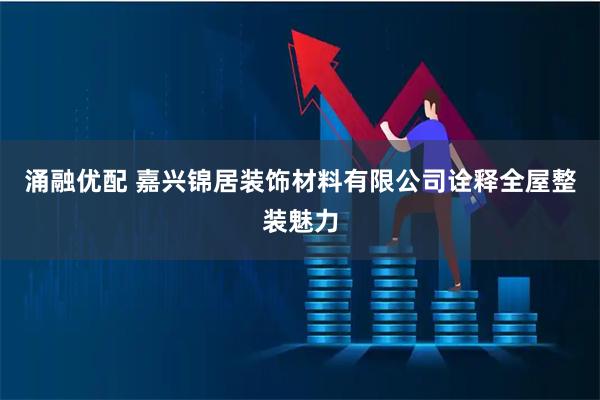 涌融优配 嘉兴锦居装饰材料有限公司诠释全屋整装魅力