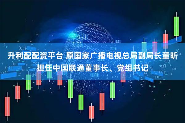 升利配配资平台 原国家广播电视总局副局长董昕担任中国联通董事长、党组书记