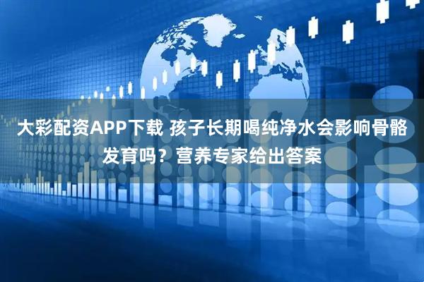 大彩配资APP下载 孩子长期喝纯净水会影响骨骼发育吗？营养专家给出答案