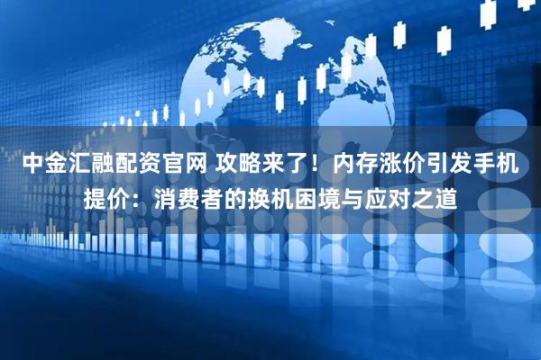 中金汇融配资官网 攻略来了！内存涨价引发手机提价：消费者的换机困境与应对之道