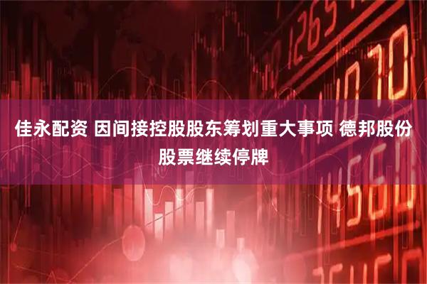 佳永配资 因间接控股股东筹划重大事项 德邦股份股票继续停牌