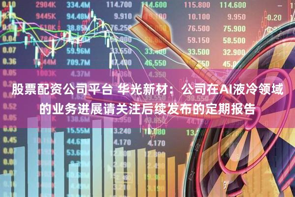 股票配资公司平台 华光新材：公司在AI液冷领域的业务进展请关注后续发布的定期报告