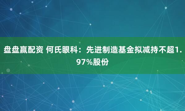 盘盘赢配资 何氏眼科：先进制造基金拟减持不超1.97%股份