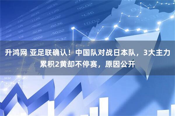 升鸿网 亚足联确认！中国队对战日本队，3大主力累积2黄却不停赛，原因公开