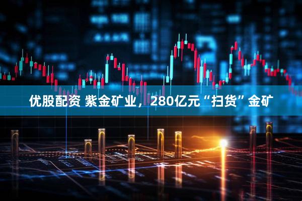 优股配资 紫金矿业，280亿元“扫货”金矿