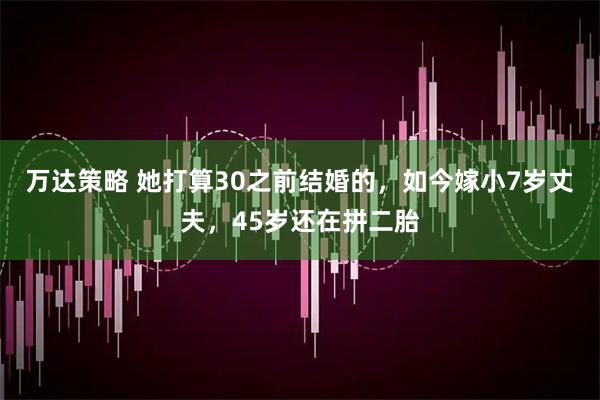 万达策略 她打算30之前结婚的，如今嫁小7岁丈夫，45岁还在拼二胎