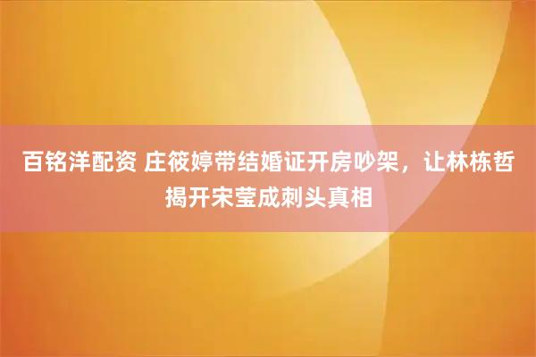 百铭洋配资 庄筱婷带结婚证开房吵架，让林栋哲揭开宋莹成刺头真相