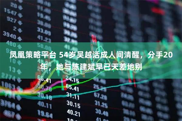凤凰策略平台 54岁吴越活成人间清醒，分手20年，她与陈建斌早已天差地别