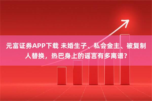 元富证券APP下载 未婚生子、私会金主、被复制人替换，热巴身上的谣言有多离谱？