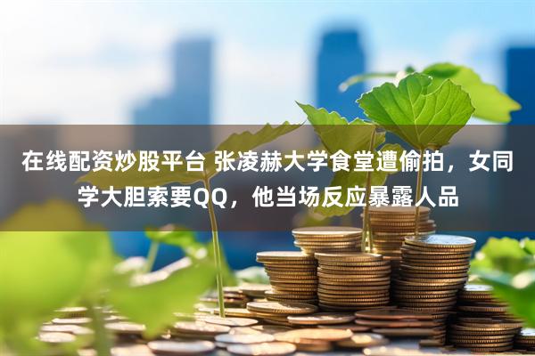 在线配资炒股平台 张凌赫大学食堂遭偷拍，女同学大胆索要QQ，他当场反应暴露人品
