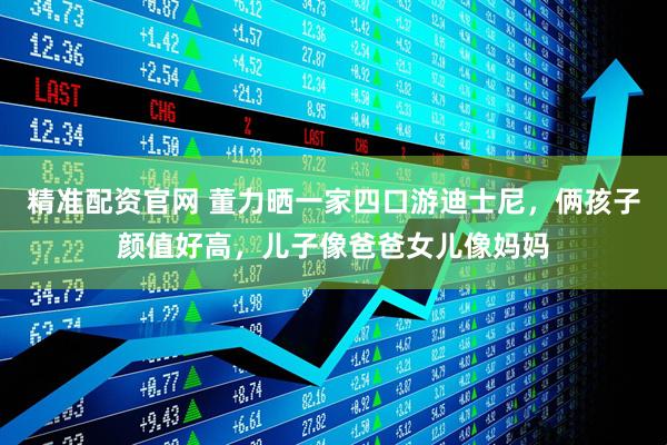 精准配资官网 董力晒一家四口游迪士尼，俩孩子颜值好高，儿子像爸爸女儿像妈妈