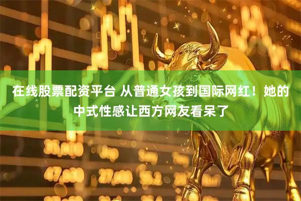 在线股票配资平台 从普通女孩到国际网红！她的中式性感让西方网友看呆了