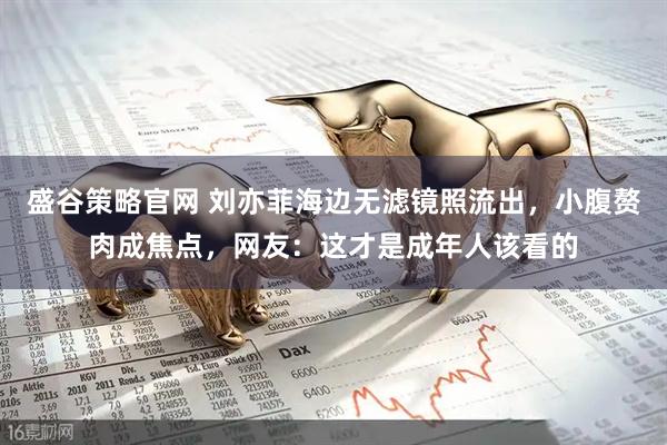 盛谷策略官网 刘亦菲海边无滤镜照流出，小腹赘肉成焦点，网友：这才是成年人该看的