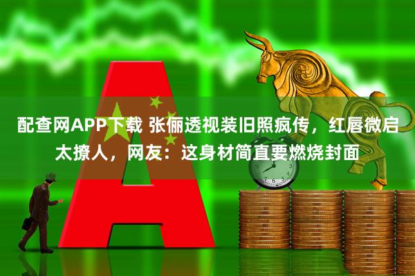 配查网APP下载 张俪透视装旧照疯传，红唇微启太撩人，网友：这身材简直要燃烧封面