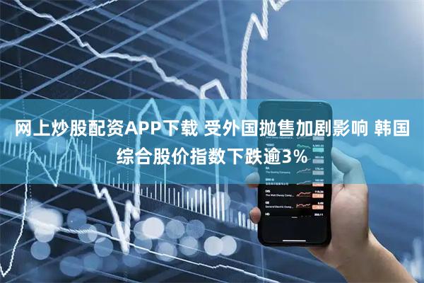 网上炒股配资APP下载 受外国抛售加剧影响 韩国综合股价指数下跌逾3%