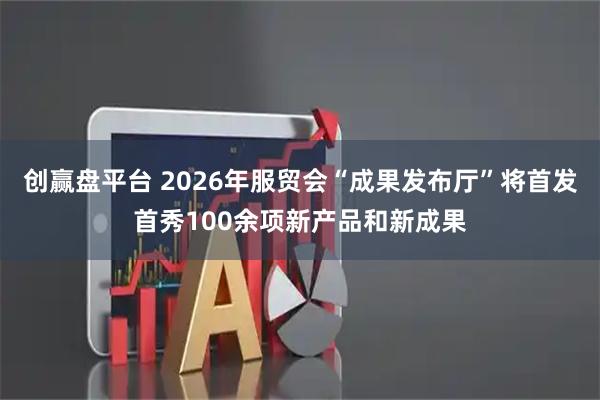 创赢盘平台 2026年服贸会“成果发布厅”将首发首秀100余项新产品和新成果