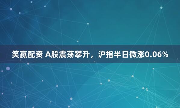 笑赢配资 A股震荡攀升，沪指半日微涨0.06%